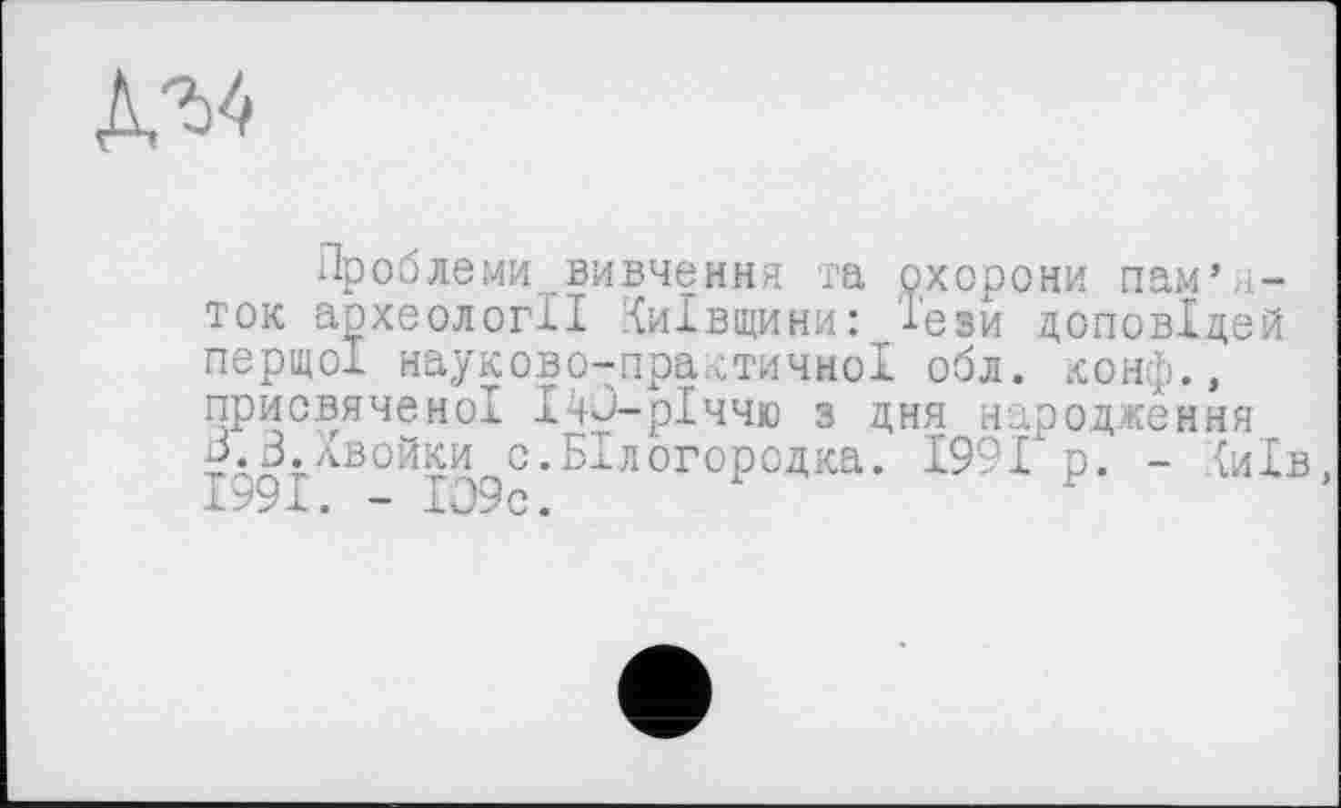 ﻿№
Проблеми вивчення та охорони пам’яток археології Київщини: '1'ези доповідей перщох науково-практичної обл. конф., присвяченої 140-рІччю з дня народження Б.3.Хвойки с.БІлогородка. 1991 р. - {иів, Іь9І. - І09с.